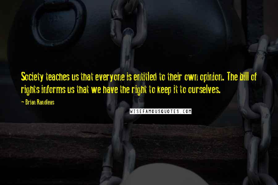 Brian Randleas Quotes: Society teaches us that everyone is entitled to their own opinion. The bill of rights informs us that we have the right to keep it to ourselves.