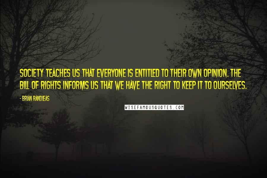 Brian Randleas Quotes: Society teaches us that everyone is entitled to their own opinion. The bill of rights informs us that we have the right to keep it to ourselves.