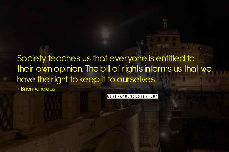 Brian Randleas Quotes: Society teaches us that everyone is entitled to their own opinion. The bill of rights informs us that we have the right to keep it to ourselves.