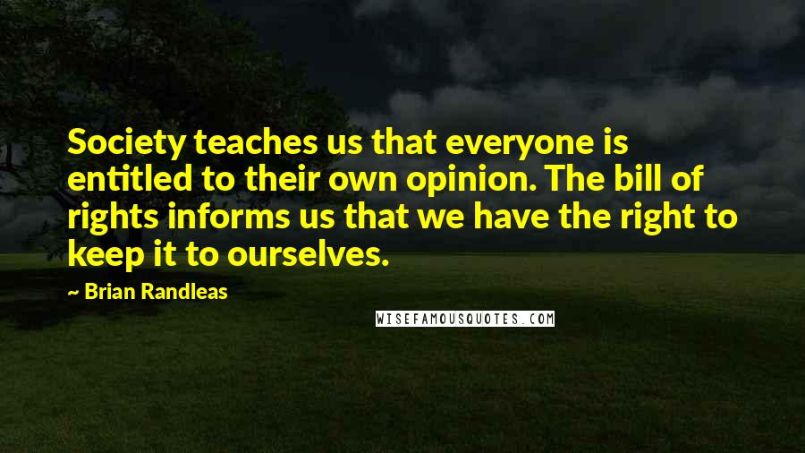 Brian Randleas Quotes: Society teaches us that everyone is entitled to their own opinion. The bill of rights informs us that we have the right to keep it to ourselves.