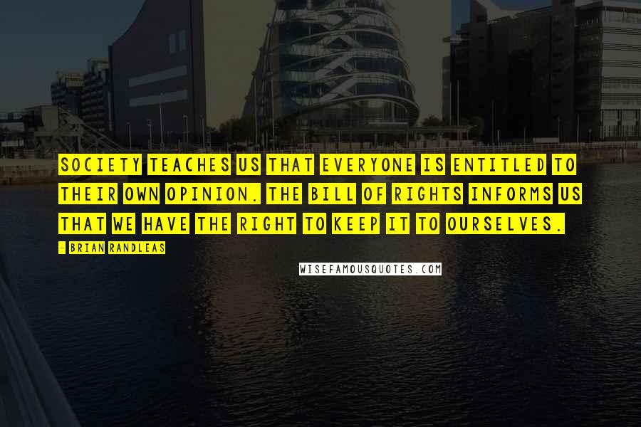 Brian Randleas Quotes: Society teaches us that everyone is entitled to their own opinion. The bill of rights informs us that we have the right to keep it to ourselves.