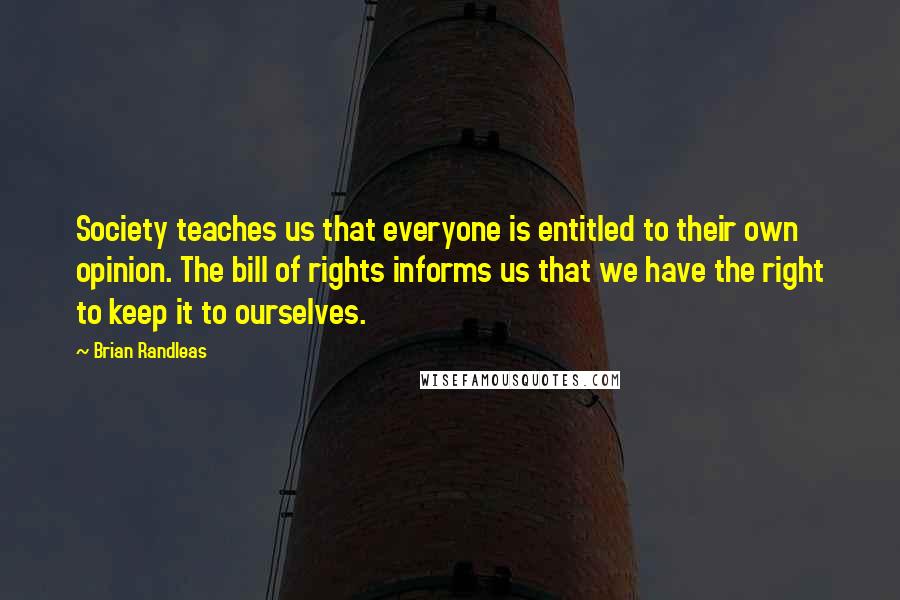 Brian Randleas Quotes: Society teaches us that everyone is entitled to their own opinion. The bill of rights informs us that we have the right to keep it to ourselves.