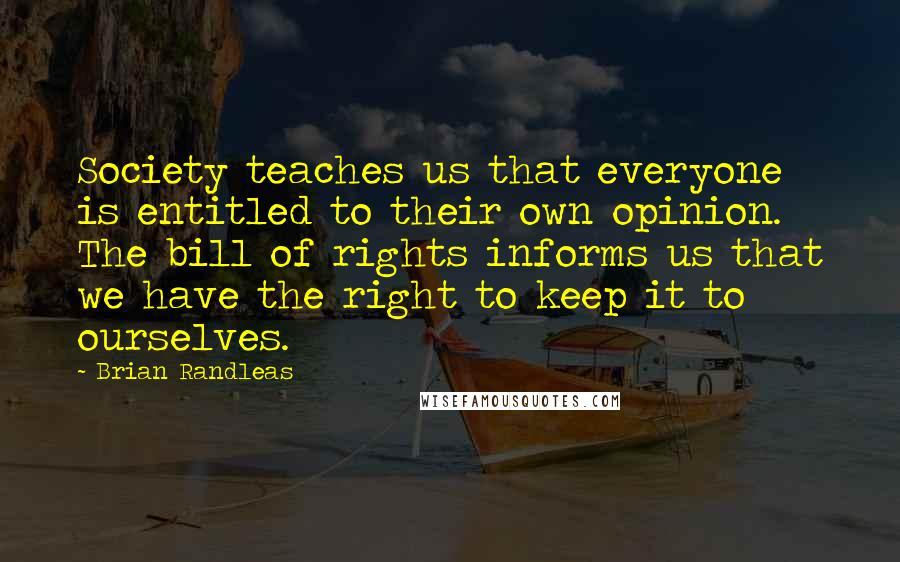 Brian Randleas Quotes: Society teaches us that everyone is entitled to their own opinion. The bill of rights informs us that we have the right to keep it to ourselves.