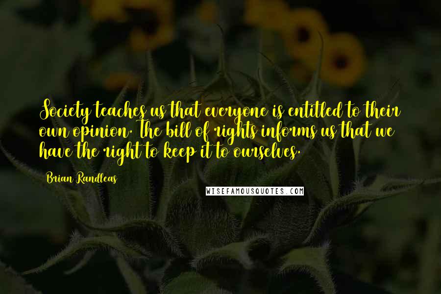 Brian Randleas Quotes: Society teaches us that everyone is entitled to their own opinion. The bill of rights informs us that we have the right to keep it to ourselves.