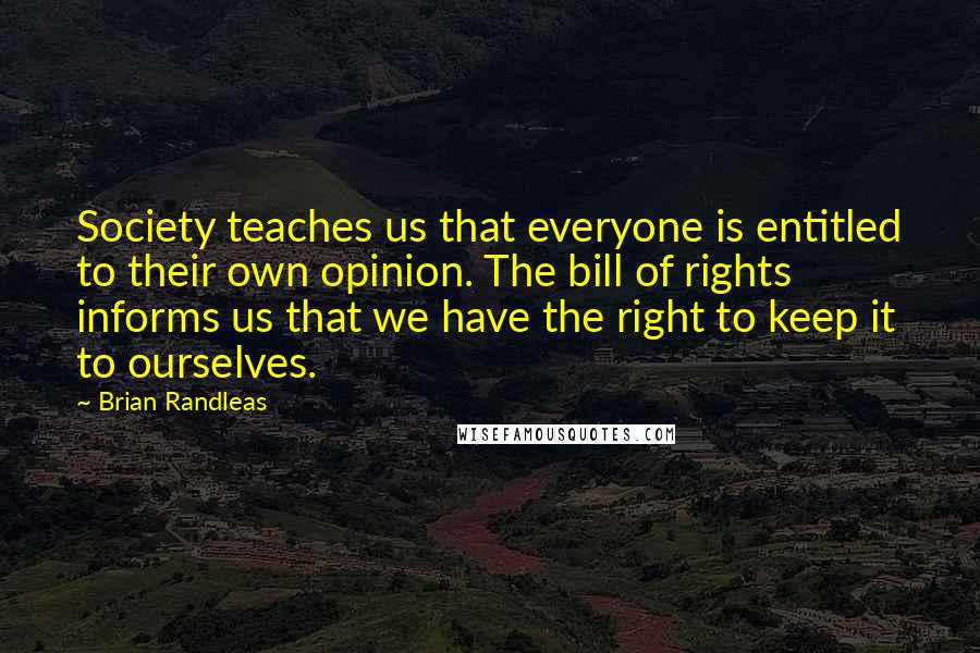 Brian Randleas Quotes: Society teaches us that everyone is entitled to their own opinion. The bill of rights informs us that we have the right to keep it to ourselves.
