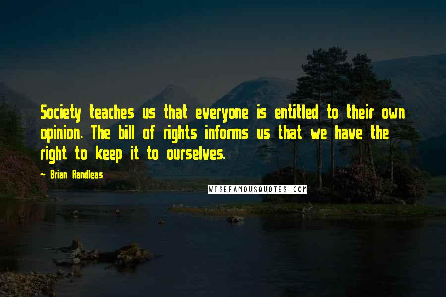 Brian Randleas Quotes: Society teaches us that everyone is entitled to their own opinion. The bill of rights informs us that we have the right to keep it to ourselves.