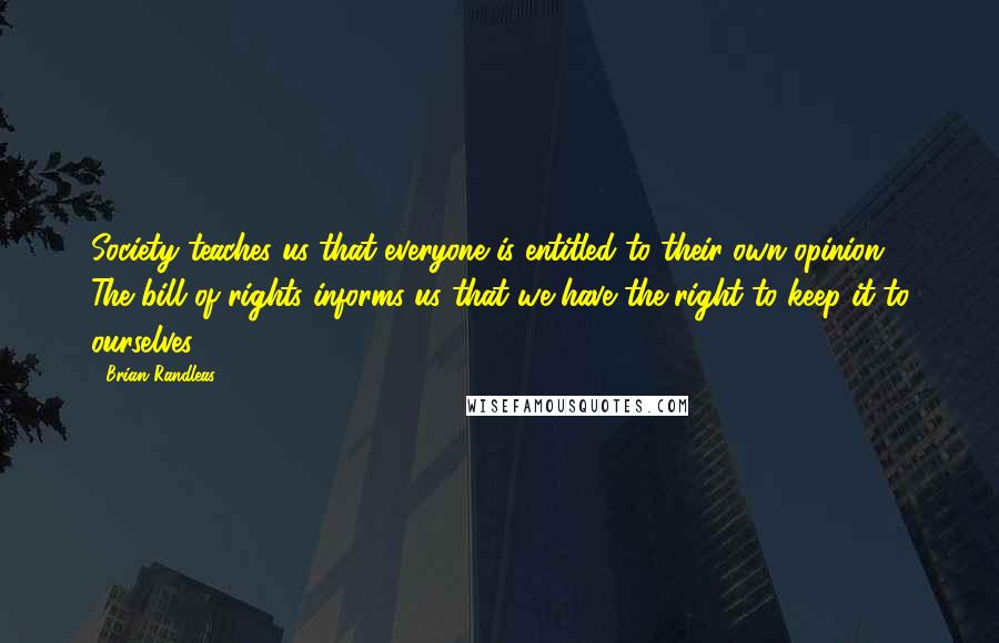 Brian Randleas Quotes: Society teaches us that everyone is entitled to their own opinion. The bill of rights informs us that we have the right to keep it to ourselves.
