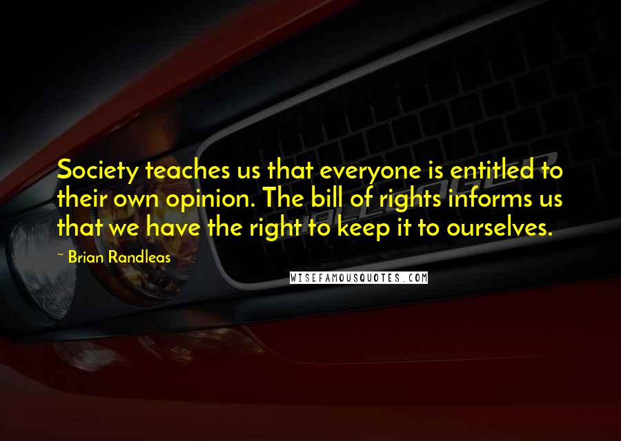 Brian Randleas Quotes: Society teaches us that everyone is entitled to their own opinion. The bill of rights informs us that we have the right to keep it to ourselves.