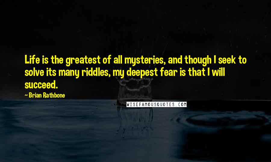 Brian Rathbone Quotes: Life is the greatest of all mysteries, and though I seek to solve its many riddles, my deepest fear is that I will succeed.