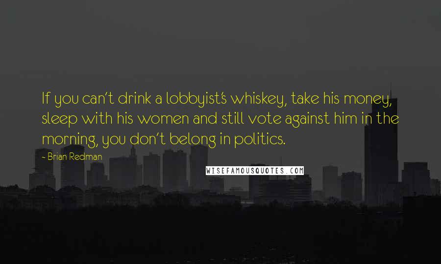 Brian Redman Quotes: If you can't drink a lobbyist's whiskey, take his money, sleep with his women and still vote against him in the morning, you don't belong in politics.