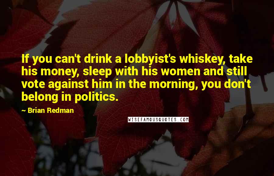 Brian Redman Quotes: If you can't drink a lobbyist's whiskey, take his money, sleep with his women and still vote against him in the morning, you don't belong in politics.