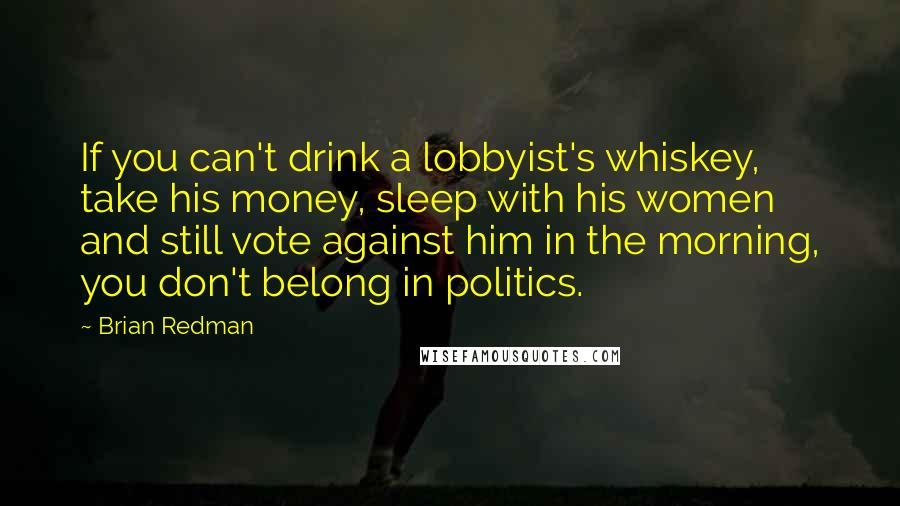 Brian Redman Quotes: If you can't drink a lobbyist's whiskey, take his money, sleep with his women and still vote against him in the morning, you don't belong in politics.