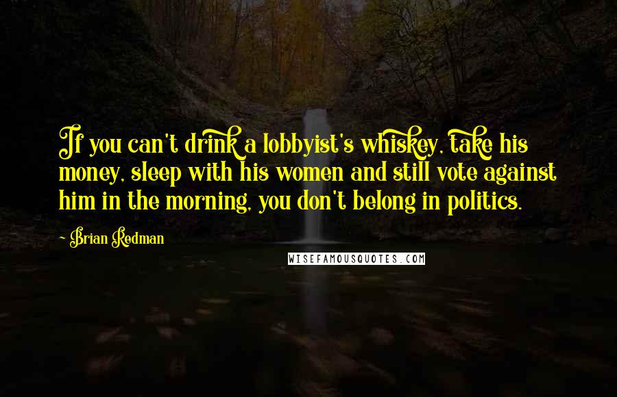 Brian Redman Quotes: If you can't drink a lobbyist's whiskey, take his money, sleep with his women and still vote against him in the morning, you don't belong in politics.