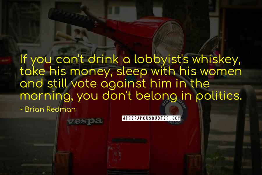 Brian Redman Quotes: If you can't drink a lobbyist's whiskey, take his money, sleep with his women and still vote against him in the morning, you don't belong in politics.
