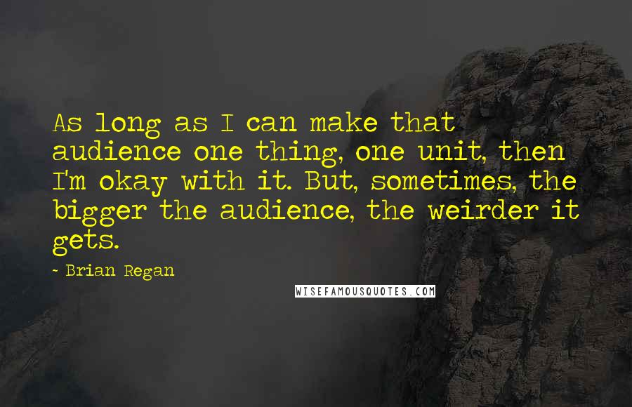 Brian Regan Quotes: As long as I can make that audience one thing, one unit, then I'm okay with it. But, sometimes, the bigger the audience, the weirder it gets.