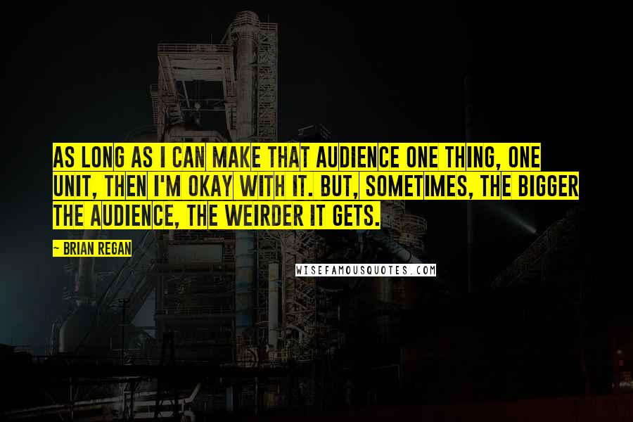 Brian Regan Quotes: As long as I can make that audience one thing, one unit, then I'm okay with it. But, sometimes, the bigger the audience, the weirder it gets.