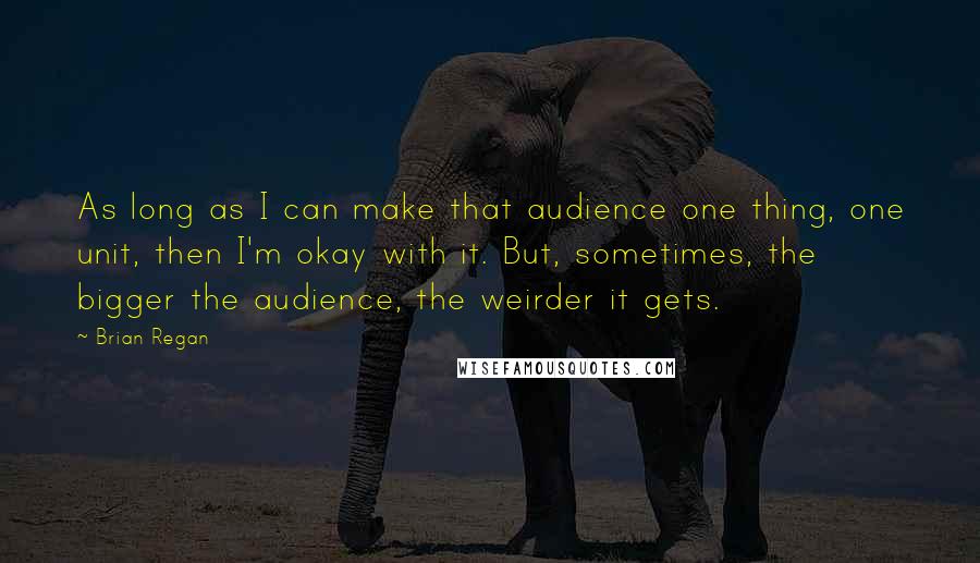 Brian Regan Quotes: As long as I can make that audience one thing, one unit, then I'm okay with it. But, sometimes, the bigger the audience, the weirder it gets.