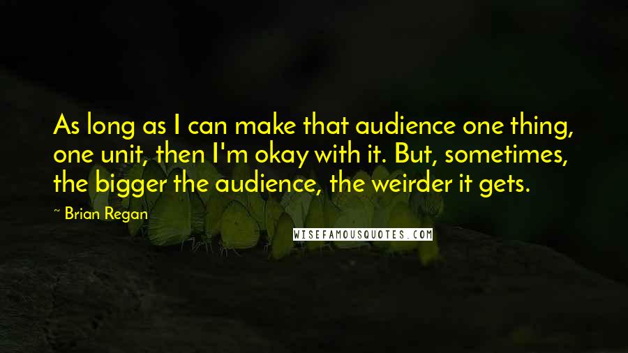 Brian Regan Quotes: As long as I can make that audience one thing, one unit, then I'm okay with it. But, sometimes, the bigger the audience, the weirder it gets.