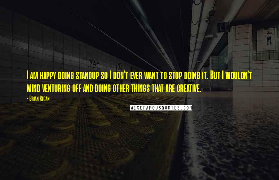 Brian Regan Quotes: I am happy doing standup so I don't ever want to stop doing it. But I wouldn't mind venturing off and doing other things that are creative.