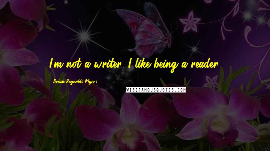 Brian Reynolds Myers Quotes: I'm not a writer. I like being a reader.