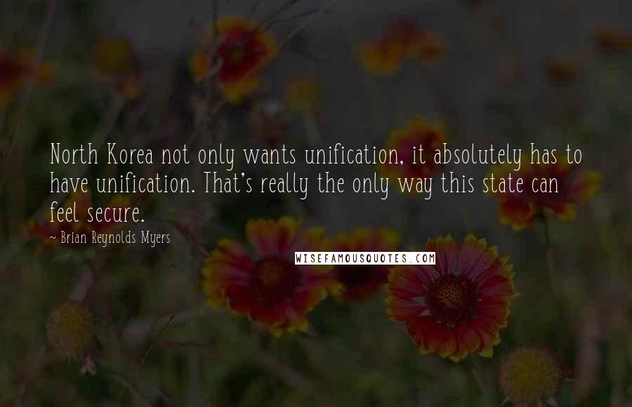 Brian Reynolds Myers Quotes: North Korea not only wants unification, it absolutely has to have unification. That's really the only way this state can feel secure.