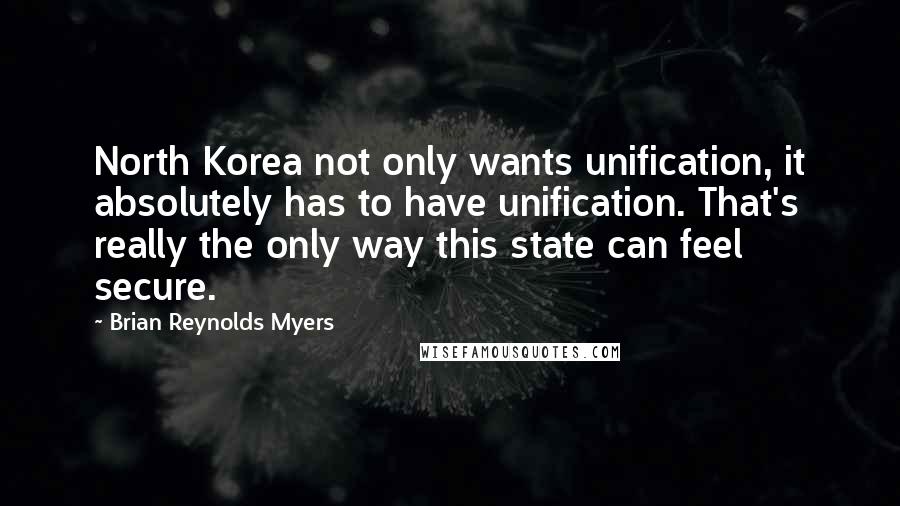 Brian Reynolds Myers Quotes: North Korea not only wants unification, it absolutely has to have unification. That's really the only way this state can feel secure.