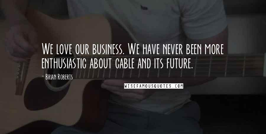 Brian Roberts Quotes: We love our business. We have never been more enthusiastic about cable and its future.