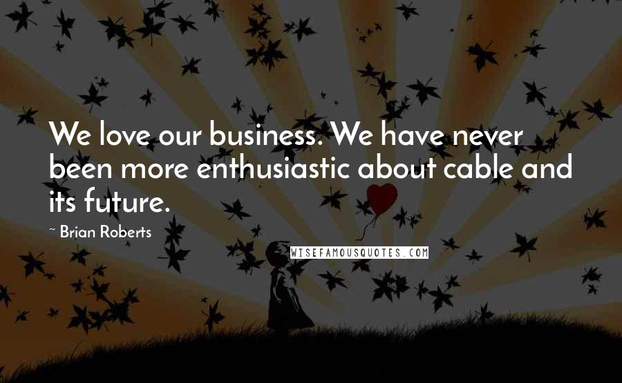 Brian Roberts Quotes: We love our business. We have never been more enthusiastic about cable and its future.