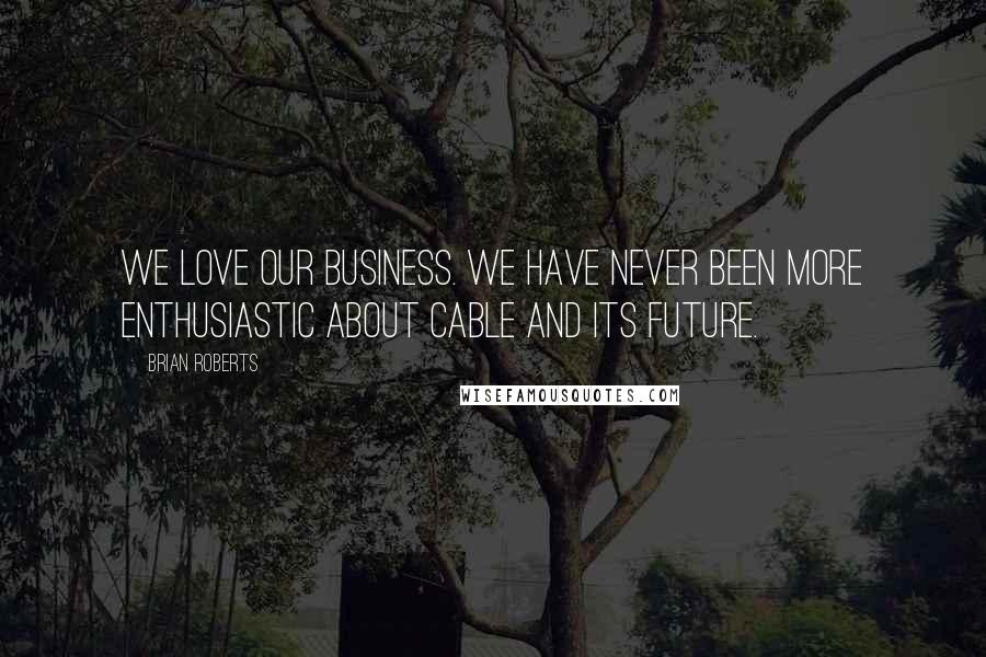 Brian Roberts Quotes: We love our business. We have never been more enthusiastic about cable and its future.