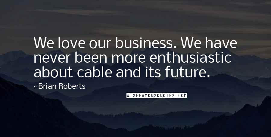 Brian Roberts Quotes: We love our business. We have never been more enthusiastic about cable and its future.