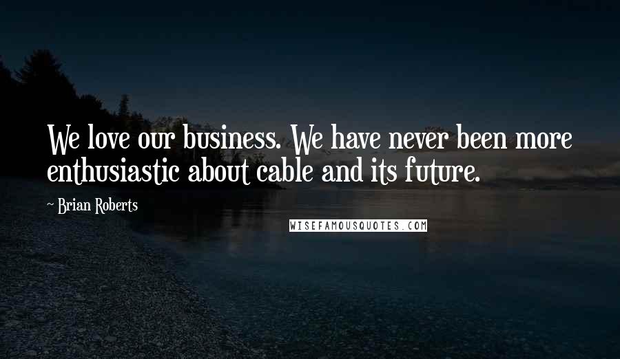 Brian Roberts Quotes: We love our business. We have never been more enthusiastic about cable and its future.