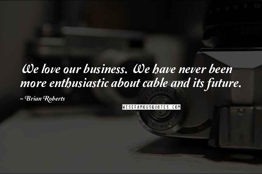 Brian Roberts Quotes: We love our business. We have never been more enthusiastic about cable and its future.