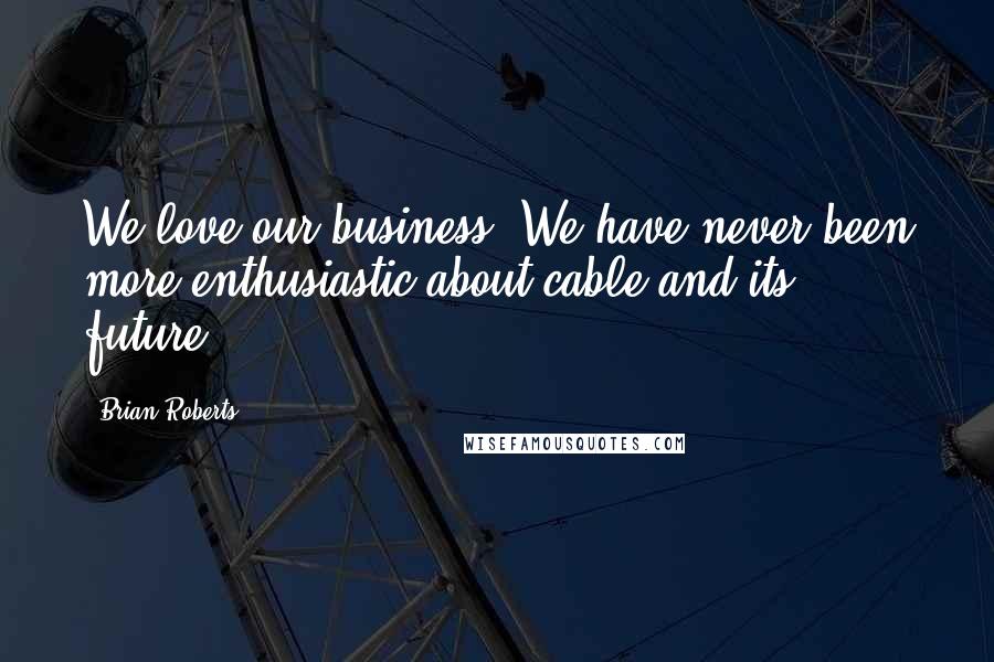 Brian Roberts Quotes: We love our business. We have never been more enthusiastic about cable and its future.