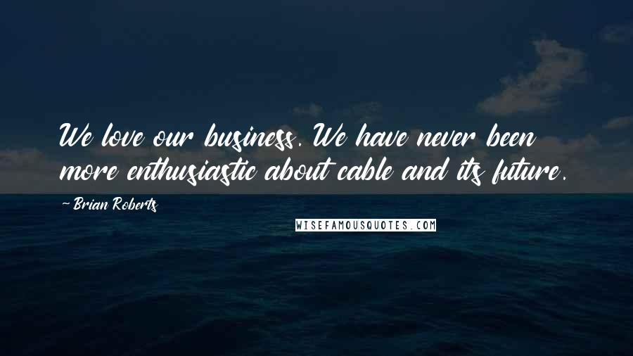 Brian Roberts Quotes: We love our business. We have never been more enthusiastic about cable and its future.