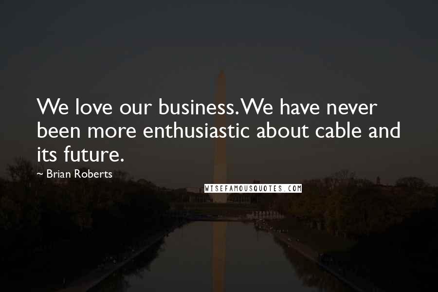 Brian Roberts Quotes: We love our business. We have never been more enthusiastic about cable and its future.