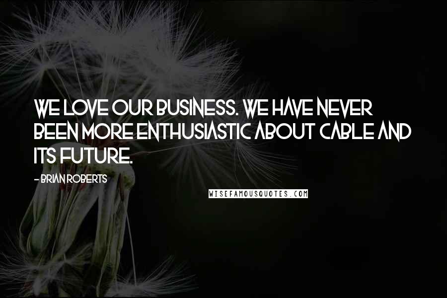 Brian Roberts Quotes: We love our business. We have never been more enthusiastic about cable and its future.