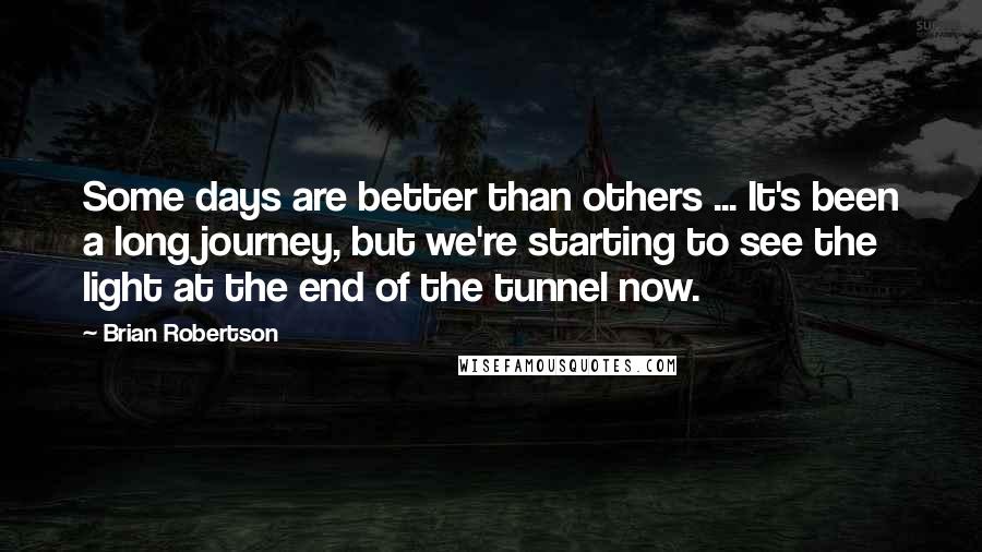 Brian Robertson Quotes: Some days are better than others ... It's been a long journey, but we're starting to see the light at the end of the tunnel now.