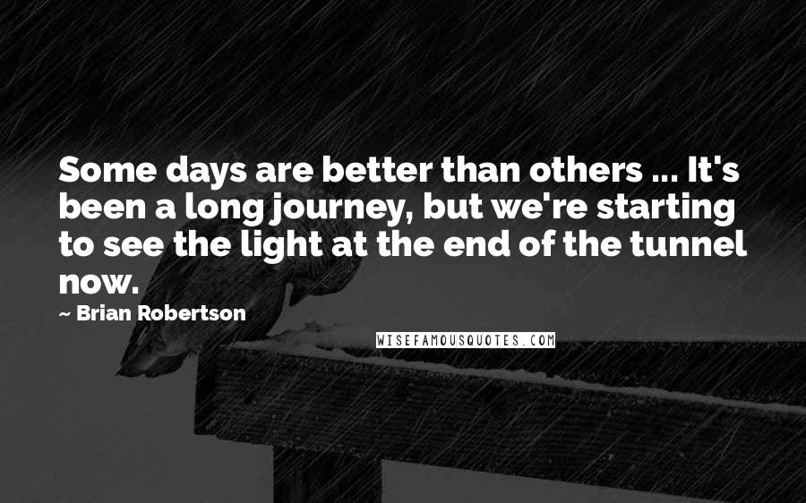 Brian Robertson Quotes: Some days are better than others ... It's been a long journey, but we're starting to see the light at the end of the tunnel now.