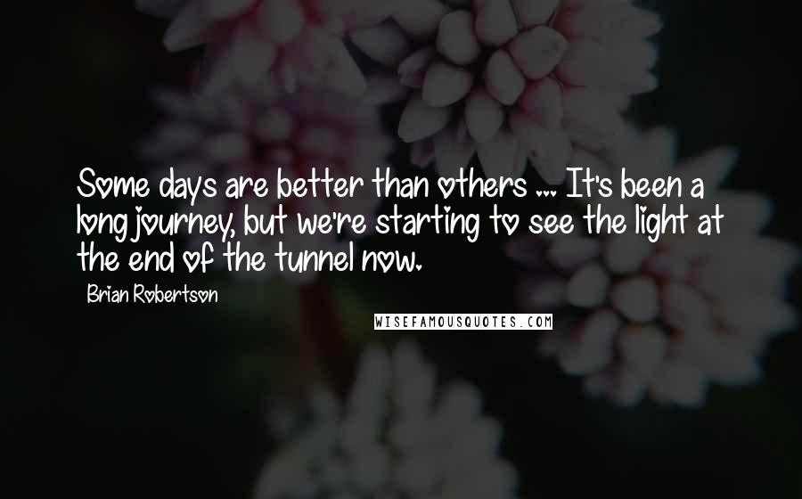 Brian Robertson Quotes: Some days are better than others ... It's been a long journey, but we're starting to see the light at the end of the tunnel now.