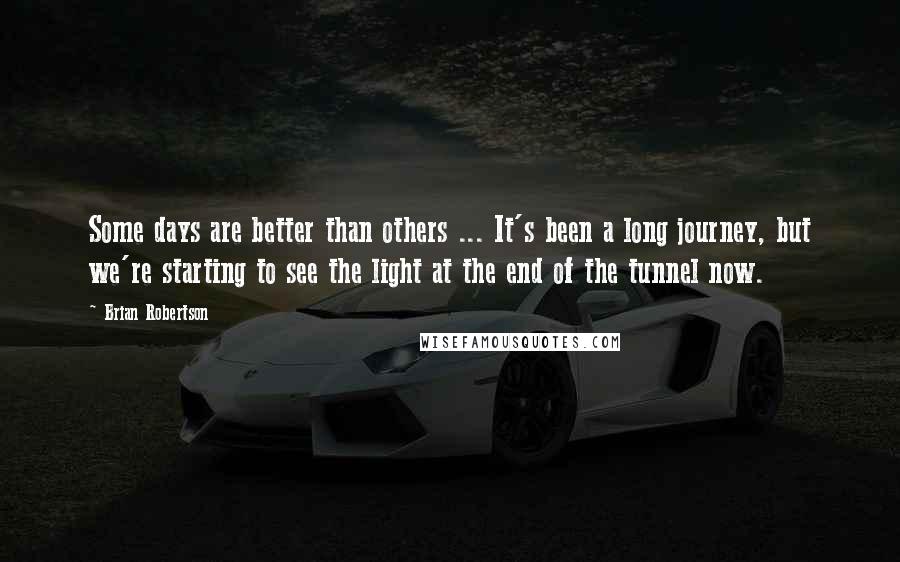 Brian Robertson Quotes: Some days are better than others ... It's been a long journey, but we're starting to see the light at the end of the tunnel now.