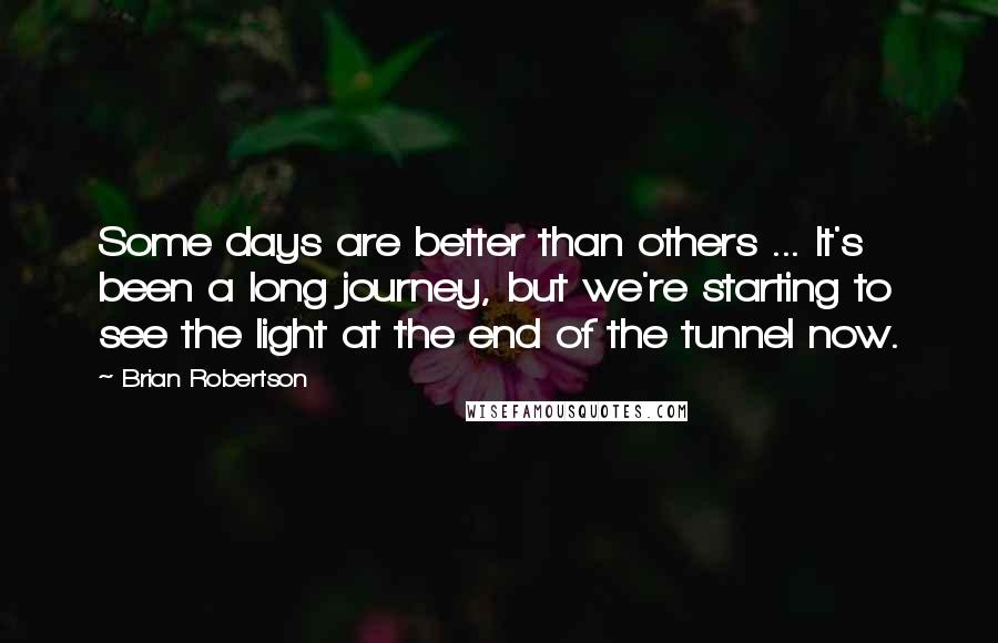 Brian Robertson Quotes: Some days are better than others ... It's been a long journey, but we're starting to see the light at the end of the tunnel now.