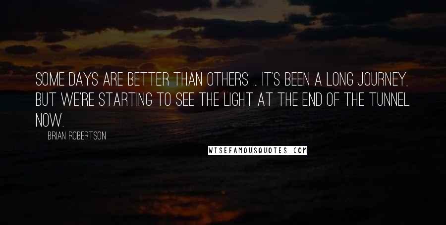 Brian Robertson Quotes: Some days are better than others ... It's been a long journey, but we're starting to see the light at the end of the tunnel now.