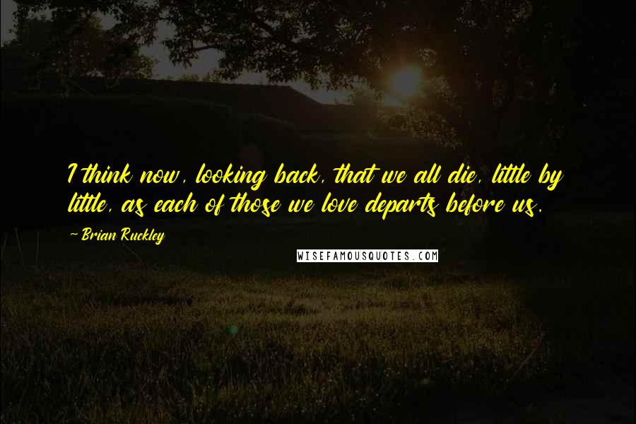 Brian Ruckley Quotes: I think now, looking back, that we all die, little by little, as each of those we love departs before us.
