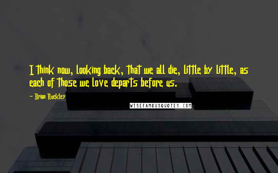Brian Ruckley Quotes: I think now, looking back, that we all die, little by little, as each of those we love departs before us.