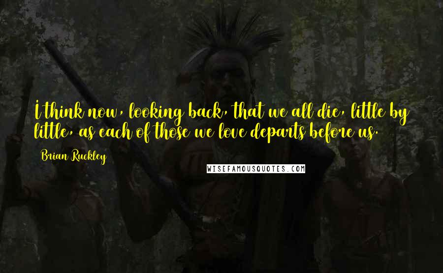 Brian Ruckley Quotes: I think now, looking back, that we all die, little by little, as each of those we love departs before us.