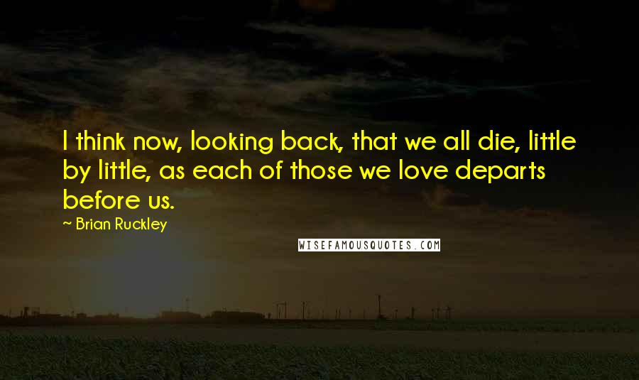 Brian Ruckley Quotes: I think now, looking back, that we all die, little by little, as each of those we love departs before us.