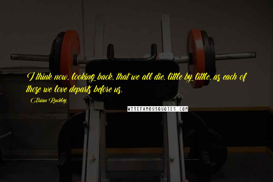 Brian Ruckley Quotes: I think now, looking back, that we all die, little by little, as each of those we love departs before us.