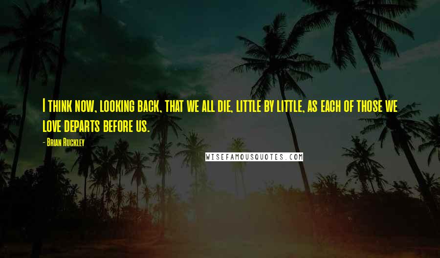 Brian Ruckley Quotes: I think now, looking back, that we all die, little by little, as each of those we love departs before us.