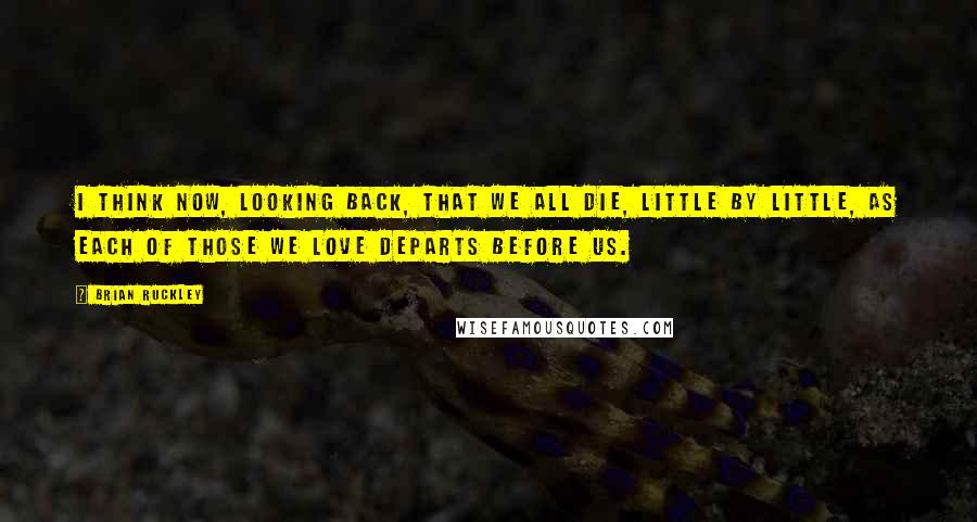 Brian Ruckley Quotes: I think now, looking back, that we all die, little by little, as each of those we love departs before us.