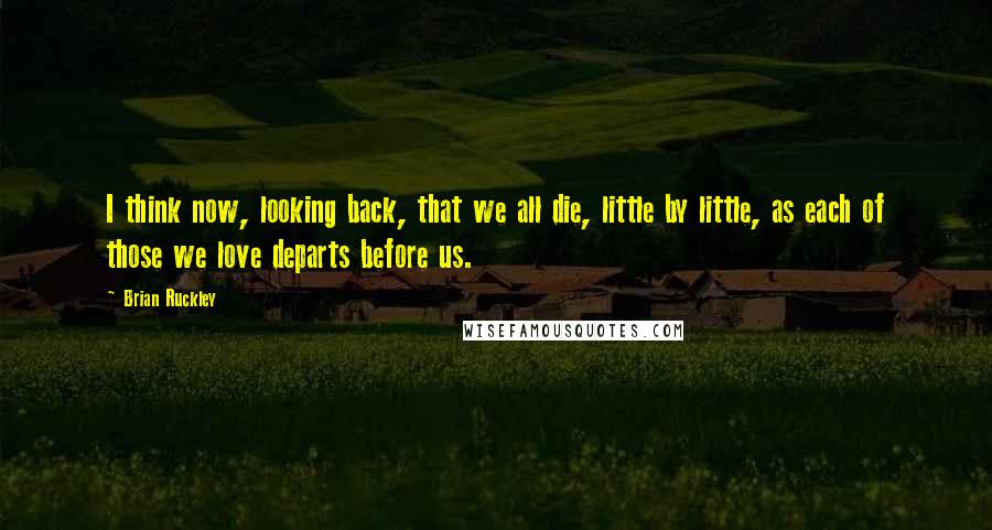 Brian Ruckley Quotes: I think now, looking back, that we all die, little by little, as each of those we love departs before us.